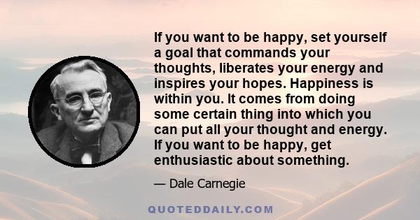 If you want to be happy, set yourself a goal that commands your thoughts, liberates your energy and inspires your hopes. Happiness is within you. It comes from doing some certain thing into which you can put all your