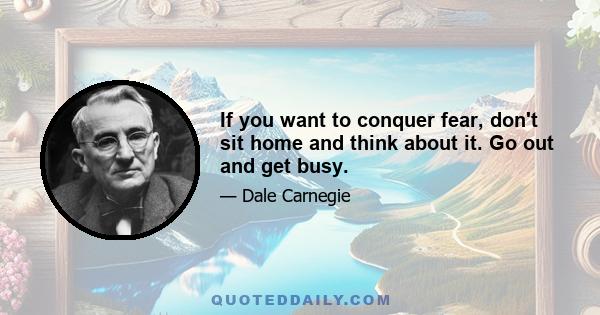 If you want to conquer fear, don't sit home and think about it. Go out and get busy.