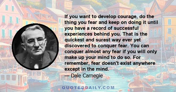 If you want to develop courage, do the thing you fear and keep on doing it until you have a record of successful experiences behind you. That is the quickest and surest way ever yet discovered to conquer fear. You can