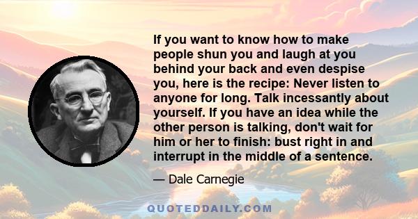 If you want to know how to make people shun you and laugh at you behind your back and even despise you, here is the recipe: Never listen to anyone for long. Talk incessantly about yourself. If you have an idea while the 