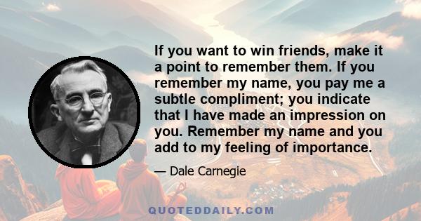 If you want to win friends, make it a point to remember them. If you remember my name, you pay me a subtle compliment; you indicate that I have made an impression on you. Remember my name and you add to my feeling of