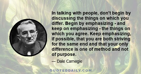 In talking with people, don't begin by discussing the things on which you differ. Begin by emphasizing - and keep on emphasizing - the things on which you agree. Keep emphasizing, if possible, that you are both striving 