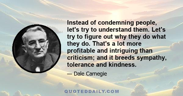 Instead of condemning people, let's try to understand them. Let's try to figure out why they do what they do. That's a lot more profitable and intriguing than criticism; and it breeds sympathy, tolerance and kindness.