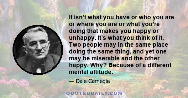 It isn’t what you have or who you are or where you are or what you’re doing that makes you happy or unhappy. It’s what you think of it. Two people may in the same place doing the same thing, and yet one may be miserable 