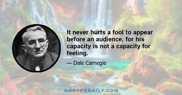 It never hurts a fool to appear before an audience, for his capacity is not a capacity for feeling.