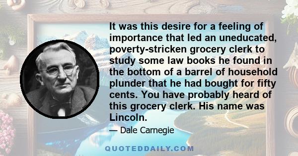 It was this desire for a feeling of importance that led an uneducated, poverty-stricken grocery clerk to study some law books he found in the bottom of a barrel of household plunder that he had bought for fifty cents.