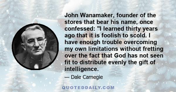 John Wanamaker, founder of the stores that bear his name, once confessed: I learned thirty years ago that it is foolish to scold. I have enough trouble overcoming my own limitations without fretting over the fact that