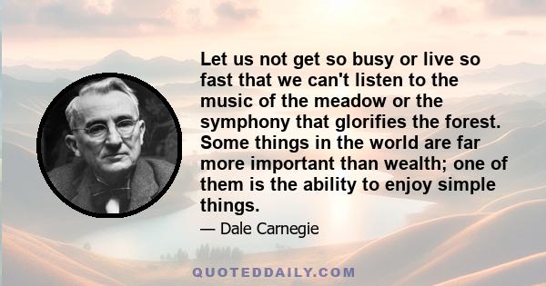 Let us not get so busy or live so fast that we can't listen to the music of the meadow or the symphony that glorifies the forest. Some things in the world are far more important than wealth; one of them is the ability