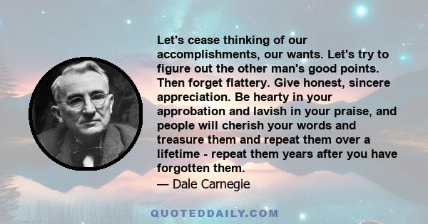 Let's cease thinking of our accomplishments, our wants. Let's try to figure out the other man's good points. Then forget flattery. Give honest, sincere appreciation. Be hearty in your approbation and lavish in your