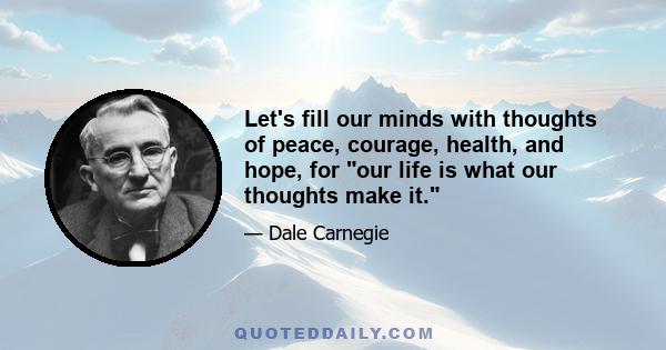 Let's fill our minds with thoughts of peace, courage, health, and hope, for our life is what our thoughts make it.