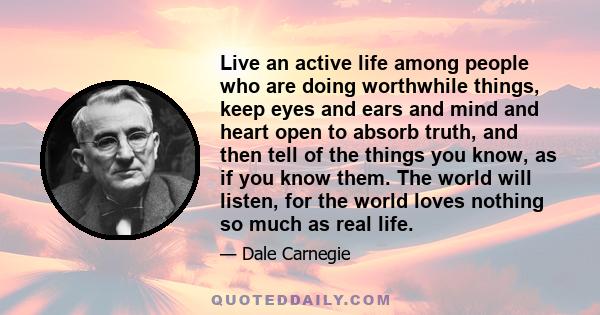 Live an active life among people who are doing worthwhile things, keep eyes and ears and mind and heart open to absorb truth, and then tell of the things you know, as if you know them. The world will listen, for the