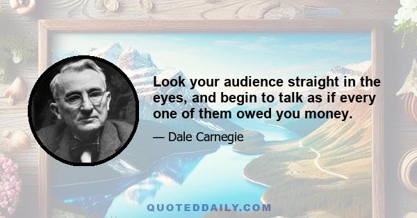 Look your audience straight in the eyes, and begin to talk as if every one of them owed you money.