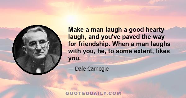 Make a man laugh a good hearty laugh, and you've paved the way for friendship. When a man laughs with you, he, to some extent, likes you.