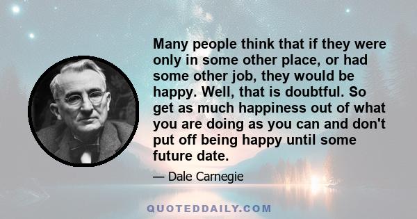 Many people think that if they were only in some other place, or had some other job, they would be happy. Well, that is doubtful. So get as much happiness out of what you are doing as you can and don't put off being