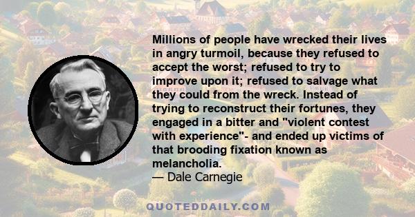 Millions of people have wrecked their lives in angry turmoil, because they refused to accept the worst; refused to try to improve upon it; refused to salvage what they could from the wreck. Instead of trying to