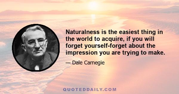 Naturalness is the easiest thing in the world to acquire, if you will forget yourself-forget about the impression you are trying to make.