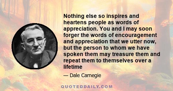 Nothing else so inspires and heartens people as words of appreciation. You and I may soon forger the words of encouragement and appreciation that we utter now, but the person to whom we have spoken them may treasure