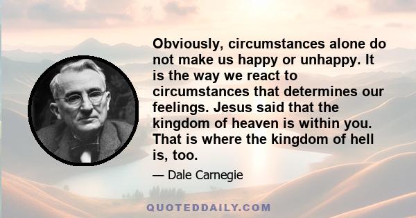 Obviously, circumstances alone do not make us happy or unhappy. It is the way we react to circumstances that determines our feelings. Jesus said that the kingdom of heaven is within you. That is where the kingdom of