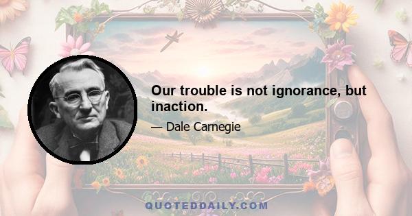 Our trouble is not ignorance, but inaction.