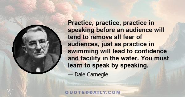 Practice, practice, practice in speaking before an audience will tend to remove all fear of audiences, just as practice in swimming will lead to confidence and facility in the water. You must learn to speak by speaking.