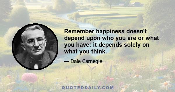 Remember happiness doesn't depend upon who you are or what you have; it depends solely on what you think.