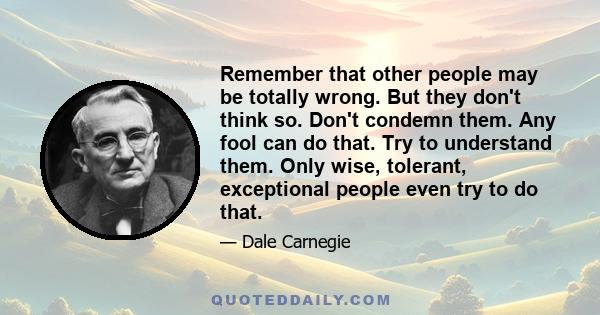 Remember that other people may be totally wrong. But they don't think so. Don't condemn them. Any fool can do that. Try to understand them. Only wise, tolerant, exceptional people even try to do that.