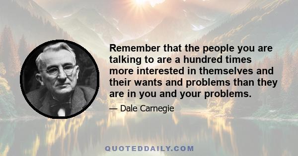 Remember that the people you are talking to are a hundred times more interested in themselves and their wants and problems than they are in you and your problems.