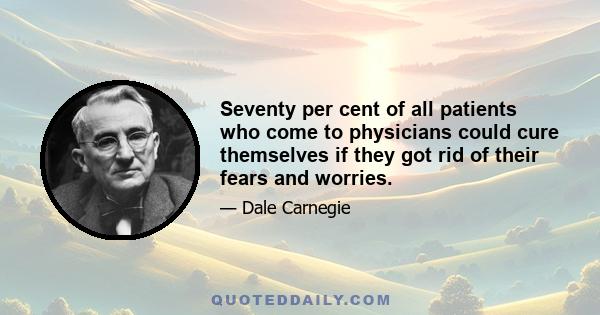 Seventy per cent of all patients who come to physicians could cure themselves if they got rid of their fears and worries.