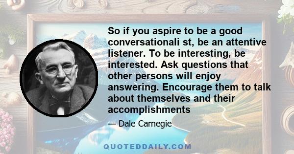 So if you aspire to be a good conversationali st, be an attentive listener. To be interesting, be interested. Ask questions that other persons will enjoy answering. Encourage them to talk about themselves and their