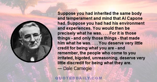 Suppose you had inherited the same body and temperament and mind that Al Capone had. Suppose you had had his environment and experiences. You would then be precisely what he was. . . . For it is those things - and only