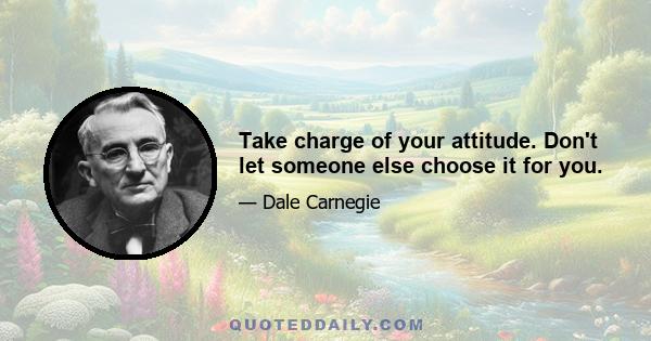 Take charge of your attitude. Don't let someone else choose it for you.