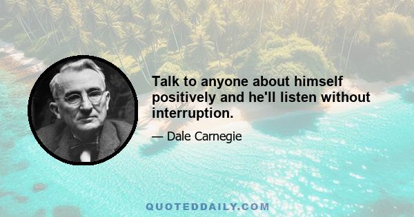 Talk to anyone about himself positively and he'll listen without interruption.