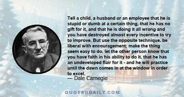 Tell a child, a husband or an employee that he is stupid or dumb at a certain thing, that he has no gift for it, and that he is doing it all wrong and you have destroyed almost every incentive to try to improve. But use 