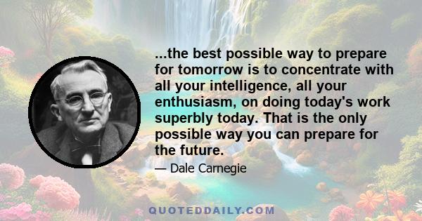 ...the best possible way to prepare for tomorrow is to concentrate with all your intelligence, all your enthusiasm, on doing today's work superbly today. That is the only possible way you can prepare for the future.