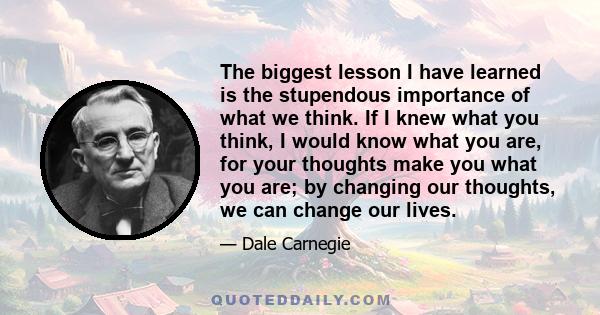 The biggest lesson I have learned is the stupendous importance of what we think. If I knew what you think, I would know what you are, for your thoughts make you what you are; by changing our thoughts, we can change our