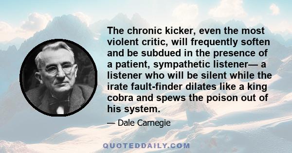 The chronic kicker, even the most violent critic, will frequently soften and be subdued in the presence of a patient, sympathetic listener— a listener who will be silent while the irate fault-finder dilates like a king