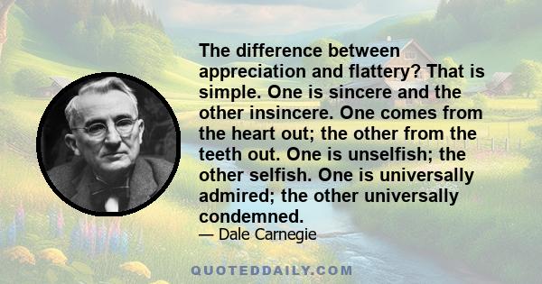 The difference between appreciation and flattery? That is simple. One is sincere and the other insincere. One comes from the heart out; the other from the teeth out. One is unselfish; the other selfish. One is