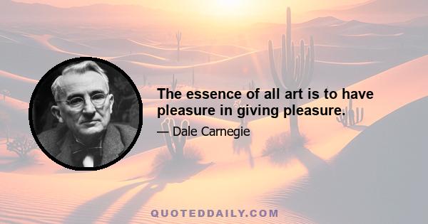 The essence of all art is to have pleasure in giving pleasure.