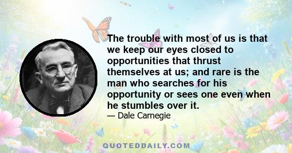 The trouble with most of us is that we keep our eyes closed to opportunities that thrust themselves at us; and rare is the man who searches for his opportunity or sees one even when he stumbles over it.