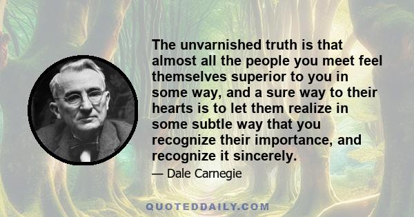 The unvarnished truth is that almost all the people you meet feel themselves superior to you in some way, and a sure way to their hearts is to let them realize in some subtle way that you recognize their importance, and 