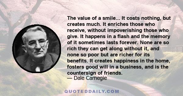 The value of a smile... It costs nothing, but creates much. It enriches those who receive, without impoverishing those who give. It happens in a flash and the memory of it sometimes lasts forever. None are so rich they