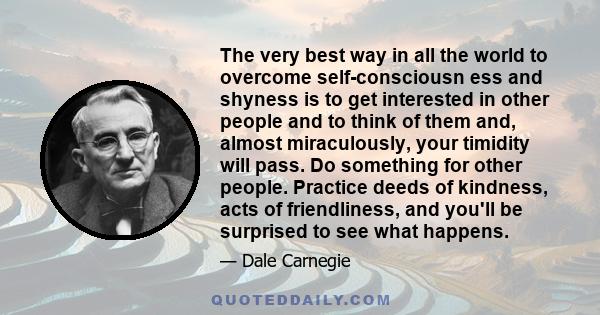 The very best way in all the world to overcome self-consciousn ess and shyness is to get interested in other people and to think of them and, almost miraculously, your timidity will pass. Do something for other people.