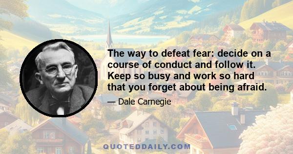 The way to defeat fear: decide on a course of conduct and follow it. Keep so busy and work so hard that you forget about being afraid.