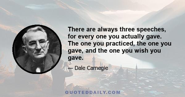 There are always three speeches, for every one you actually gave. The one you practiced, the one you gave, and the one you wish you gave.