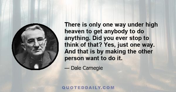 There is only one way under high heaven to get anybody to do anything. Did you ever stop to think of that? Yes, just one way. And that is by making the other person want to do it.