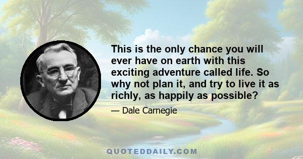 This is the only chance you will ever have on earth with this exciting adventure called life. So why not plan it, and try to live it as richly, as happily as possible?