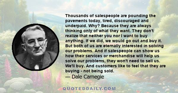 Thousands of salespeople are pounding the pavements today, tired, discouraged and underpaid. Why? Because they are always thinking only of what they want. They don't realize that neither you nor I want to buy anything.