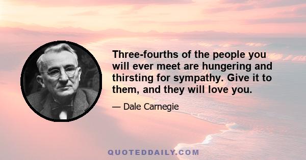 Three-fourths of the people you will ever meet are hungering and thirsting for sympathy. Give it to them, and they will love you.