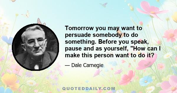 Tomorrow you may want to persuade somebody to do something. Before you speak, pause and as yourself, How can I make this person want to do it?