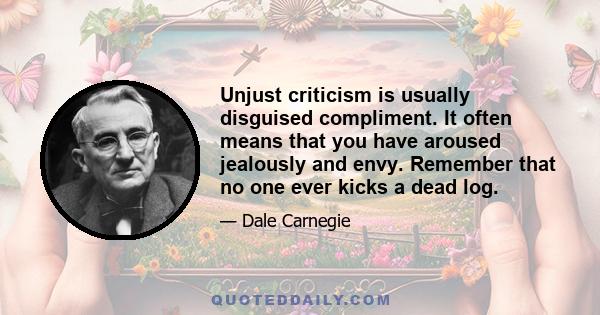 Unjust criticism is usually disguised compliment. It often means that you have aroused jealously and envy. Remember that no one ever kicks a dead log.